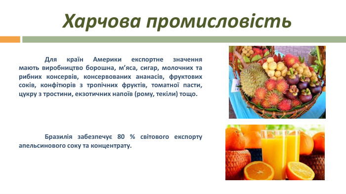 Харчова промисловість Для країн Америки експортне значення мають виробництво борошна, м’яса, сигар, молочних та рибних консервів, консервованих ананасів, фруктових соків, конфітюрів з тропічних фруктів, томатної пасти, цукру з тростини, екзотичних напоїв (рому, текіли) тощо. 	Бразилія забезпечує 80 % світового експорту апельсинового соку та концентрату. 