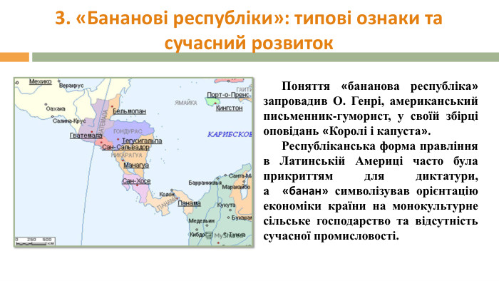 3. «Бананові республіки»: типові ознаки та сучасний розвиток. Поняття «бананова республіка» запровадив О. Генрі, американський письменник-гуморист, у своїй збірці оповідань «Королі і капуста». Республіканська форма правління в Латинській Америці часто була прикриттям для диктатури, а  «банан» символізував орієнтацію економіки країни на монокультурне сільське господарство та відсутність сучасної промисловості.