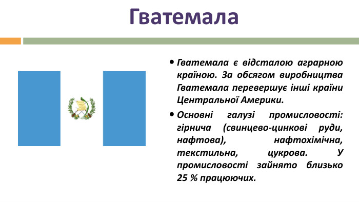 Гватемала. Гватемала є відсталою аграрною країною. За обсягом виробництва Гватемала перевершує інші країни Центральної Америки. Основні галузі промисловості: гірнича (свинцево-цинкові руди, нафтова), нафтохімічна, текстильна, цукрова. У промисловості зайнято близько 25 % працюючих.