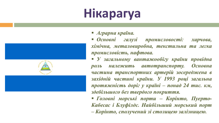 Нікарагуа Аграрна країна. Основні галузі промисловості: харчова, хімічна, металовиробна, текстильна та легка промисловість, нафтова. У загальному вантажообігу країни провідна роль належить автотранспорту. Основна частина транспортних артерій зосереджена в західній частині країни. У 1993 році загальна протяжність доріг у країні – понад 24 тис. км, здебільшого без твердого покриття.   Головні морські порти – Корінто, Пуерто-Кабесас і Блуфілдс. Найбільший морський порт – Корінто, сполучений зі столицею залізницею.