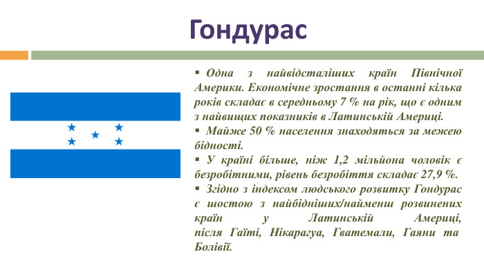 Гондурас Одна з найвідсталіших країн Північної Америки. Економічне зростання в останні кілька років складає в середньому 7 % на рік, що є одним з найвищих показників в Латинській Америці. Майже 50 % населення знаходяться за межею бідності. У країні більше, ніж 1,2 мільйона чоловік є безробітними, рівень безробіття складає 27,9 %. Згідно з індексом людського розвитку Гондурас є шостою з найбідніших/найменш розвинених країн у Латинській Америці, після Гаїті, Нікарагуа, Гватемали, Гаяни та  Болівії. 