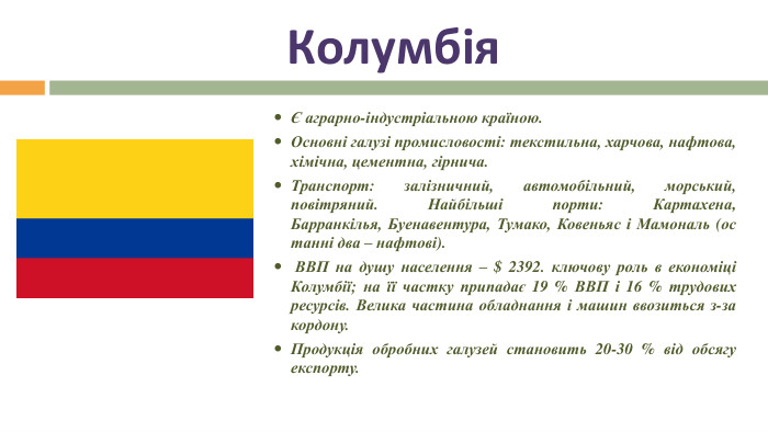 КолумбіяЄ аграрно-індустріальною країною. Основні галузі промисловості: текстильна, харчова, нафтова, хімічна, цементна, гірнича. Транспорт: залізничний, автомобільний, морський, повітряний. Найбільші порти: Картахена, Барранкілья, Буенавентура, Тумако, Ковеньяс і Мамональ (останні два – нафтові). ВВП на душу населення – $ 2392. ключову роль в економіці Колумбії; на її частку припадає 19 % ВВП і 16 % трудових ресурсів. Велика частина обладнання і машин ввозиться з-за кордону. Продукція обробних галузей становить 20-30 % від обсягу експорту.