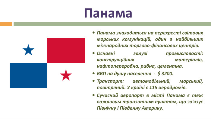 Панама. Панама знаходиться на перехресті світових морських комунікацій, один з найбільших міжнародних торгово-фінансових центрів. Основні галузі промисловості: конструкційних матеріалів, нафтопереробна, рибна, цементна. ВВП на душу населення  - $ 3200. Транспорт: автомобільний, морський, повітряний. У країні є 115 аеродромів. Сучасний аеропорт в місті Панама є теж важливим транзитним пунктом, що зв'язує Північну і Південну Америку.