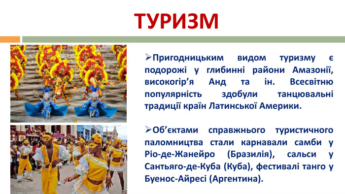 ТУРИЗМПригодницьким видом туризму є подорожі у глибинні райони Амазонії, високогір’я Анд та ін. Всесвітню популярність здобули танцювальні традиції країн Латинської Америки. Об’єктами справжнього туристичного паломництва стали карнавали самби у Ріо-де-Жанейро (Бразилія), сальси у Сантьяго-де-Куба (Куба), фестивалі танго у Буенос-Айресі (Аргентина).