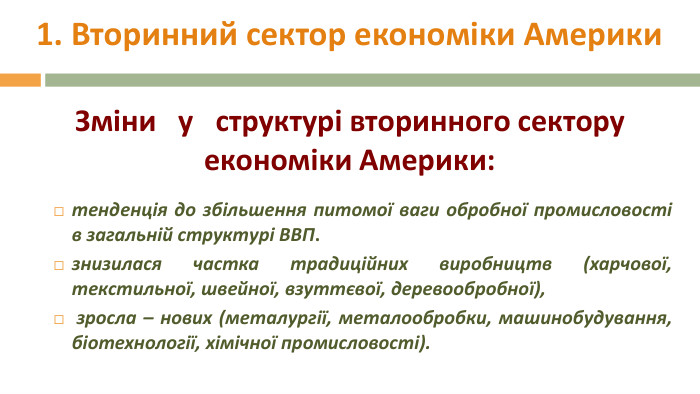 1. Вторинний сектор економіки Америкитенденція до збільшення питомої ваги обробної промисловості в загальній структурі ВВП. знизилася частка традиційних виробництв (харчової, текстильної, швейної, взуттєвої, деревообробної), зросла – нових (металургії, металообробки, машинобудування, біотехнології, хімічної промисловості). Зміни у структурі вторинного сектору економіки Америки: