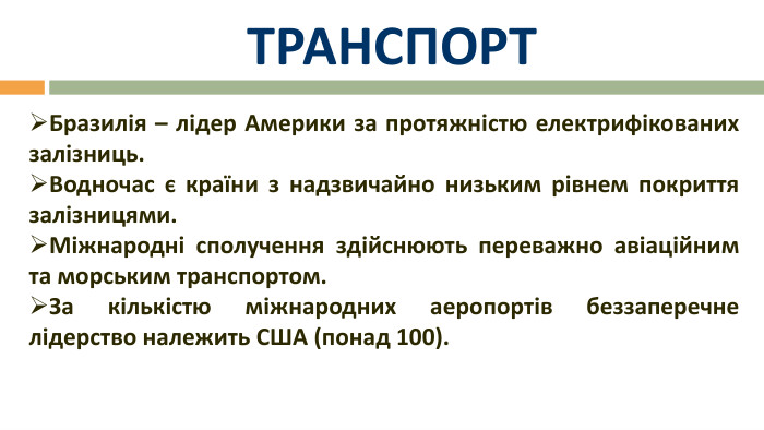 ТРАНСПОРТБразилія – лідер Америки за протяжністю електрифікованих залізниць. Водночас є країни з надзвичайно низьким рівнем покриття залізницями. Міжнародні сполучення здійснюють переважно авіаційним та морським транспортом. За кількістю міжнародних аеропортів беззаперечне лідерство належить США (понад 100).