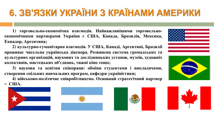 6. ЗВ'ЯЗКИ УКРАЇНИ З КРАЇНАМИ АМЕРИКИ1) торговельно-економічна взаємодія. Найважливішими торговельно-економічними партнерами України є США, Канада, Бразилія, Мексика, Еквадор, Аргентина; 2) культурно-гуманітарна взаємодія. У США, Канаді, Аргентині, Бразилії проживає чисельна українська діаспора. Розвинена система громадських та культурних організацій, наукових та дослідницьких установ, музеїв, художніх колективів, мистецьких об’єднань, тижні кіно тощо; 3) наукова та освітня співпраця: обміни студентами і викладачами, створення спільних навчальних програм, кафедри україністики;4) військово-політичне співробітництво. Основний стратегічний партнер – США.