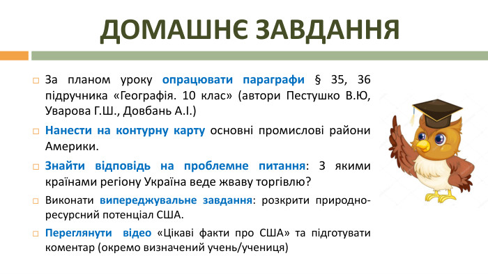 Домашнє завдання. За планом уроку опрацювати параграфи § 35, 36 підручника «Географія. 10 клас» (автори Пестушко В. Ю, Уварова Г. Ш., Довбань А.І.)Нанести на контурну карту основні промислові райони Америки. Знайти відповідь на проблемне питання: З якими країнами регіону Україна веде жваву торгівлю?Виконати випереджувальне завдання: розкрити природно-ресурсний потенціал США. Переглянути відео «Цікаві факти про США» та підготувати коментар (окремо визначений учень/учениця)
