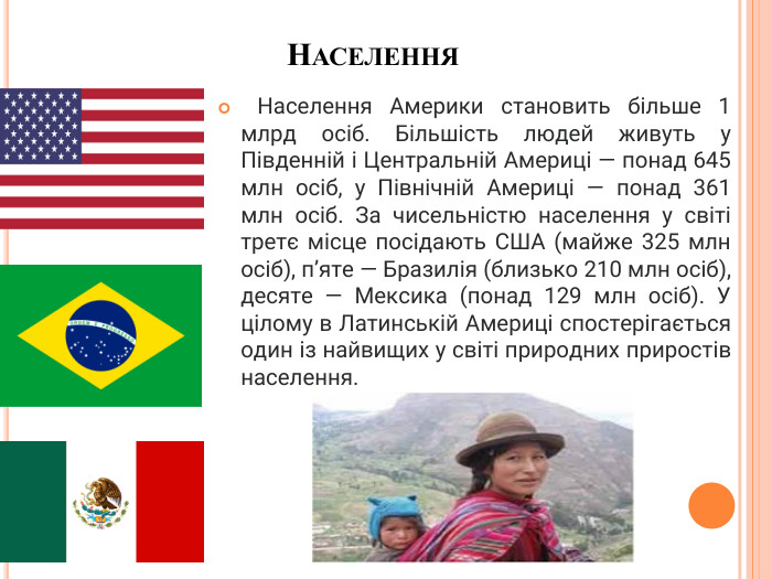 Населення Населення Америки становить більше 1 млрд осіб. Більшість людей живуть у Південній і Центральній Америці — понад 645 млн осіб, у Північній Америці — понад 361 млн осіб. За чисельністю населення у світі третє місце посідають США (майже 325 млн осіб), п’яте — Бразилія (близько 210 млн осіб), десяте — Мексика (понад 129 млн осіб). У цілому в Латинській Америці спостерігається один із найвищих у світі природних приростів населення.