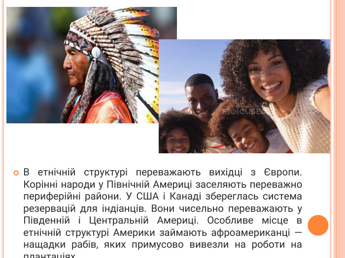 В етнічній структурі переважають вихідці з Європи. Корінні народи у Північній Америці заселяють переважно периферійні райони. У США і Канаді збереглась система резервацій для індіанців. Вони чисельно переважають у Південній і Центральній Америці. Особливе місце в етнічній структурі Америки займають афроамериканці — нащадки рабів, яких примусово вивезли на роботи на плантаціях. 