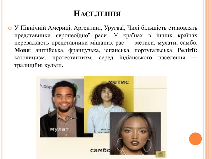 Населення. У Північній Америці, Аргентині, Уругваї, Чилі більшість становлять представники європеоїдної раси. У країнах в інших країнах переважають представники мішаних рас — метиси, мулати, самбо. Мови: англійська, французька, іспанська, португальська. Релігії: католицизм, протестантизм, серед індіанського населення — традиційні культи.