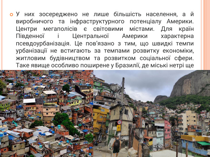 У них зосереджено не лише більшість населення, а й виробничого та інфраструктурного потенціалу Америки. Центри мегаполісів є світовими містами. Для країн Південної і Центральної Америки характерна псевдоурбанізація. Це пов’язано з тим, що швидкі темпи урбанізації не встигають за темпами розвитку економіки, житловим будівництвом та розвитком соціальної сфери. Таке явище особливо поширене у Бразилії, де міські нетрі ще називають фавелами.