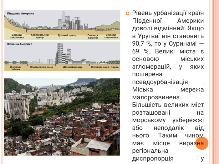 Рівень урбанізації країн Південної Америки доволі відмінний. Якщо в Уругваї він становить 90,7 %, то у Суринамі — 69 %. Великі міста є основою міських агломерацій, у яких поширена псевдоурбанізація . Міська мережа малорозвинена. Більшість великих міст розташовані на морському узбережжі або неподалік від нього. Таким чином має місце виразна регіональна диспропорція у розвитку.
