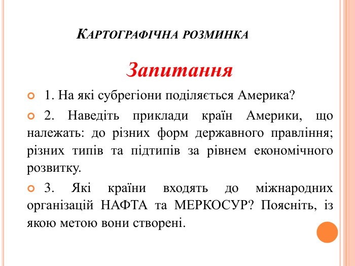 Картографічна розминка Запитання 1. На які субрегіони поділяється Америка? 2. Наведіть приклади країн Америки, що належать: до різних форм державного правління; різних типів та підтипів за рівнем економічного розвитку. 3. Які країни входять до міжнародних організацій НАФТА та МЕРКОСУР? Поясніть, із якою метою вони створені. 