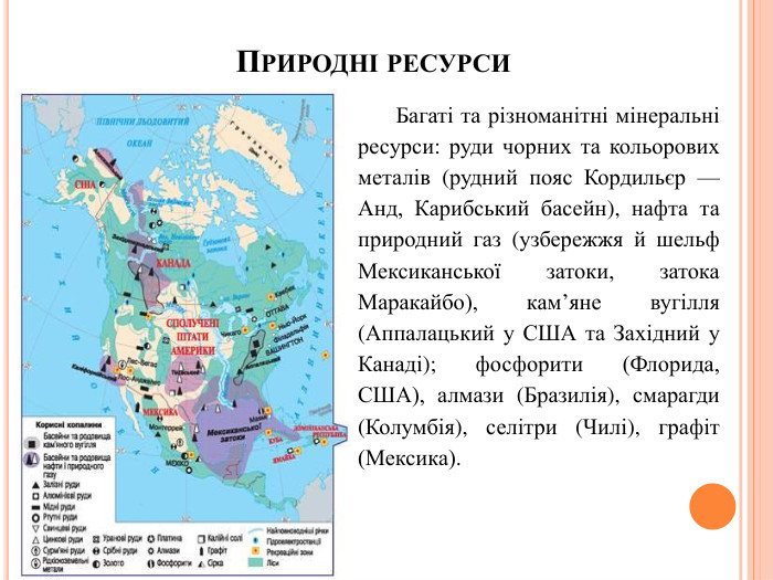 Природні ресурси. Багаті та різноманітні мінеральні ресурси: руди чорних та кольорових металів (рудний пояс Кордильєр — Анд, Карибський басейн), нафта та природний газ (узбережжя й шельф Мексиканської затоки, затока Маракайбо), кам’яне вугілля (Аппалацький у США та Західний у Канаді); фосфорити (Флорида, США), алмази (Бразилія), смарагди (Колумбія), селітри (Чилі), графіт (Мексика).