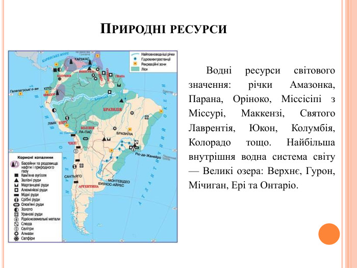 Природні ресурси. Водні ресурси світового значення: річки Амазонка, Парана, Оріноко, Міссісіпі з Міссурі, Маккензі, Святого Лаврентія, Юкон, Колумбія, Колорадо тощо. Найбільша внутрішня водна система світу — Великі озера: Верхнє, Гурон, Мічиган, Ері та Онтаріо.