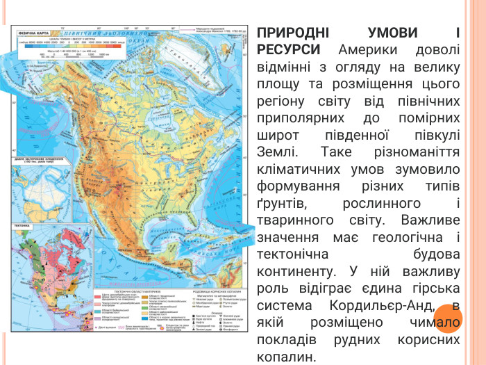 ПРИРОДНІ УМОВИ І РЕСУРСИ Америки доволі відмінні з огляду на велику площу та розміщення цього регіону світу від північних приполярних до помірних широт південної півкулі Землі. Таке різноманіття кліматичних умов зумовило формування різних типів ґрунтів, рослинного і тваринного світу. Важливе значення має геологічна і тектонічна будова континенту. У ній важливу роль відіграє єдина гірська система Кордильєр-Анд, в якій розміщено чимало покладів рудних корисних копалин.