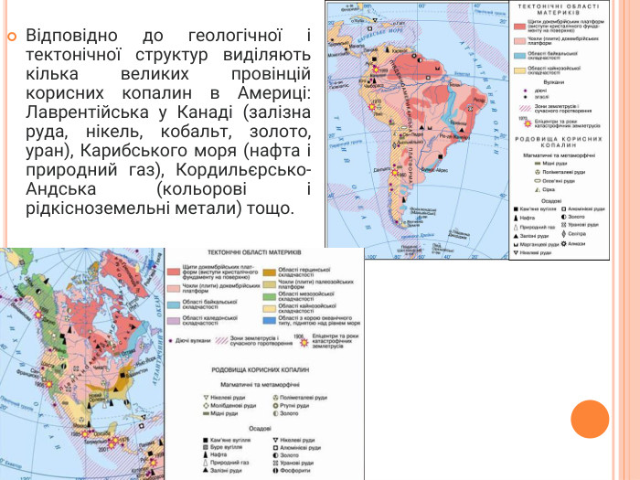 Відповідно до геологічної і тектонічної структур виділяють кілька великих провінцій корисних копалин в Америці: Лаврентійська у Канаді (залізна руда, нікель, кобальт, золото, уран), Карибського моря (нафта і природний газ), Кордильєрсько-Андська (кольорові і рідкісноземельні метали) тощо.