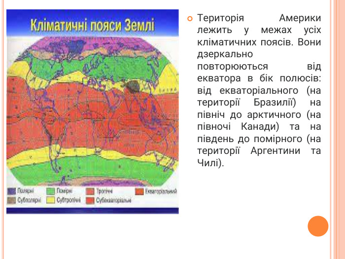 Територія Америки лежить у межах усіх кліматичних поясів. Вони дзеркально повторюються від екватора в бік полюсів: від екваторіального (на території Бразилії) на північ до арктичного (на півночі Канади) та на південь до помірного (на території Аргентини та Чилі).