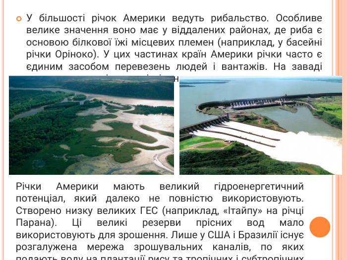 У більшості річок Америки ведуть рибальство. Особливе велике значення воно має у віддалених районах, де риба є основою білкової їжі місцевих племен (наприклад, у басейні річки Оріноко). У цих частинах країн Америки річки часто є єдиним засобом перевезень людей і вантажів. На заваді цьому є численні пороги і мілини. Річки Америки мають великий гідроенергетичний потенціал, який далеко не повністю використовують. Створено низку великих ГЕС (наприклад, «Ітайпу» на річці Парана). Ці великі резерви прісних вод мало використовують для зрошення. Лише у США і Бразилії існує розгалужена мережа зрошувальних каналів, по яких подають воду на плантації рису та тропічних і субтропічних фруктів.