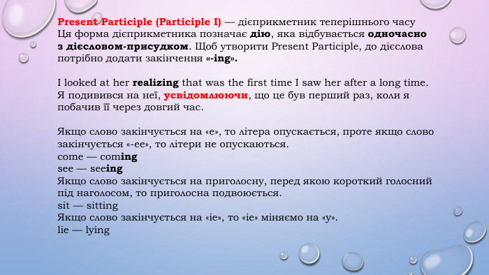 Present Participle (Participle I) — дієприкметник теперішнього часу. Ця форма дієприкметника позначає дію, яка відбувається одночасно з дієсловом-присудком. Щоб утворити Present Participle, до дієслова потрібно додати закінчення «-ing». I looked at her realizing that was the first time I saw her after a long time. Я подивився на неї, усвідомлюючи, що це був перший раз, коли я побачив її через довгий час. Якщо слово закінчується на «e», то літера опускається, проте якщо слово закінчується «-ee», то літери не опускаються. come — coming see — seeing. Якщо слово закінчується на приголосну, перед якою короткий голосний під наголосом, то приголосна подвоюється. sit — sitting. Якщо слово закінчується на «ie», то «ie» міняємо на «y».lie — lying