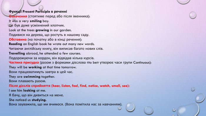 Функції Present Participle в реченніОзначення (стоятиме перед або після іменника): It was a very smiling boy. Це був дуже усміхнений хлопчик. Look at the trees growing in our garden. Подивися на дерева, що ростуть в нашому саду. Обставина (на початку або в кінці речення): Reading an English book he wrote out many new words. Читаючи англійську книгу, він виписав багато нових слів. Travelling abroad, he attended a few courses. Подорожуючи за кордон, він відвідав кілька курсів. Частина присудка (разом з формами дієслова «to be» утворює часи групи Continuous): They will be working at that time tomorrow. Вони працюватимуть завтра в цей час. They are swimming together. Вони плавають разом. Після дієслів сприйняття (hear, listen, feel, find, notice, watch, smell, see): I see him looking at me. Я бачу, що він дивиться на мене. She noticed us studying. Вона зауважила, що ми вчимося. (Вона помітила нас за навчанням).