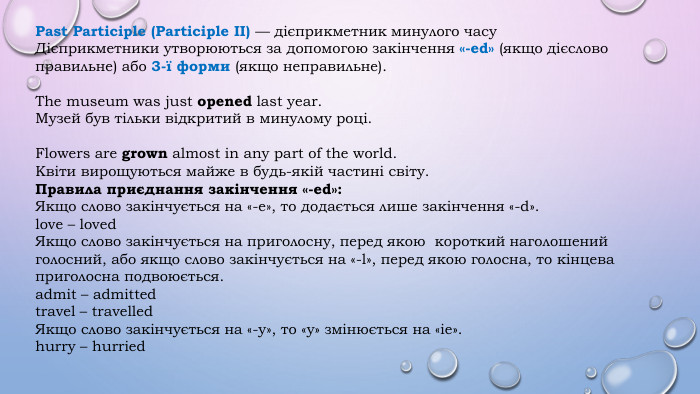 Past Participle (Participle II) — дієприкметник минулого часу. Дієприкметники утворюються за допомогою закінчення «-ed» (якщо дієслово правильне) або 3-ї форми (якщо неправильне). The museum was just opened last year. Музей був тільки відкритий в минулому році. Flowers are grown almost in any part of the world. Квіти вирощуються майже в будь-якій частині світу. Правила приєднання закінчення «-ed»: Якщо слово закінчується на «-e», то додається лише закінчення «-d».love – loved. Якщо слово закінчується на приголосну, перед якою короткий наголошений голосний, або якщо слово закінчується на «-l», перед якою голосна, то кінцева приголосна подвоюється.admit – admittedtravel – travelled. Якщо слово закінчується на «-y», то «y» змінюється на «ie».hurry – hurried