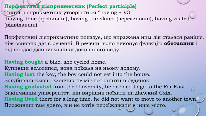 Перфектний дієприкметник (Perfect participle)Такий дієприкметник утворюється ‘’having + V3’’ having done (зробивши), having translated (переклавши), having visited (відвідавши). Перфектний дієприкметник показує, що виражена ним дія сталася раніше, ніж основна дія в реченні. В реченні воно виконує функцію обставини і відповідає дієприслівнику доконаного виду. Having bought a bike, she cycled home. Купивши велосипед, вона поїхала на ньому додому. Having lost the key, the boy could not get into the house. Загубивши ключ , хлопчик не міг потрапити в будинок. Having graduated from the University, he decided to go to the Far East. Закінчивши університет, він вирішив поїхати на Далекий Схід. Having lived there for a long time, he did not want to move to another town. Проживши там довго, він не хотів переїжджати в інше місто.