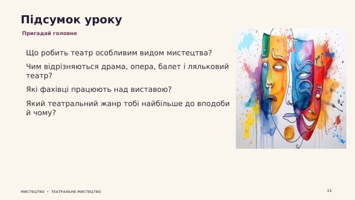 Підсумок уроку. Пригадай головне. Що робить театр особливим видом мистецтва?Чим відрізняються драма, опера, балет і ляльковий театр?Які фахівці працюють над виставою?Який театральний жанр тобі найбільше до вподоби й чому?МИСТЕЦТВО • ТЕАТРАЛЬНЕ МИСТЕЦТВО11