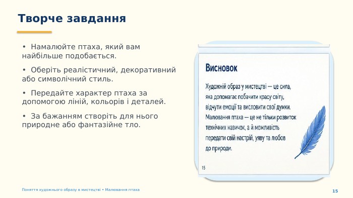 Творче завдання15• Намалюйте птаха, який вам найбільше подобається.• Оберіть реалістичний, декоративний або символічний стиль.• Передайте характер птаха за допомогою ліній, кольорів і деталей.• За бажанням створіть для нього природне або фантазійне тло. Поняття художнього образу в мистецтві • Малювання птаха