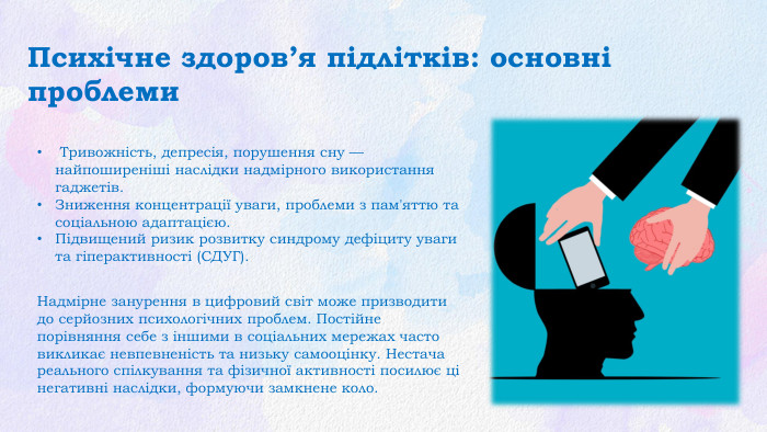 Психічне здоров’я підлітків: основні проблеми Тривожність, депресія, порушення сну — найпоширеніші наслідки надмірного використання гаджетів. Зниження концентрації уваги, проблеми з пам'яттю та соціальною адаптацією. Підвищений ризик розвитку синдрому дефіциту уваги та гіперактивності (СДУГ). Надмірне занурення в цифровий світ може призводити до серйозних психологічних проблем. Постійне порівняння себе з іншими в соціальних мережах часто викликає невпевненість та низьку самооцінку. Нестача реального спілкування та фізичної активності посилює ці негативні наслідки, формуючи замкнене коло.