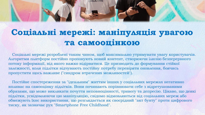 Соціальні мережі: маніпуляція увагою та самооцінкою Соціальні мережі розроблені таким чином, щоб максимально утримувати увагу користувачів. Алгоритми платформ постійно пропонують новий контент, створюючи ілюзію безперервного потоку інформації, від якого важко відірватися. Це призводить до формування стійкої залежності, коли підлітки відчувають постійну потребу перевіряти оновлення, боячись пропустити щось важливе (