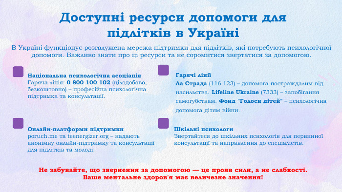 Доступні ресурси допомоги для підлітків в УкраїніВ Україні функціонує розгалужена мережа підтримки для підлітків, які потребують психологічної допомоги. Важливо знати про ці ресурси та не соромитися звертатися за допомогою. Не забувайте, що звернення за допомогою — це прояв сили, а не слабкості. Ваше ментальне здоров'я має величезне значення!Національна психологічна асоціація. Гаряча лінія: 0 800 100 102 (цілодобово, безкоштовно) – професійна психологічна підтримка та консультації. Гарячі лініїЛа Страда (116 123) – допомога постраждалим від насильства. Lifeline Ukraine (7333) – запобігання самогубствам. Фонд 