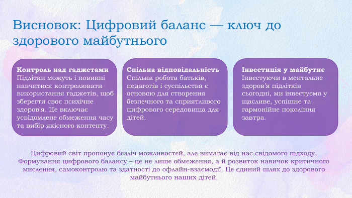 Висновок: Цифровий баланс — ключ до здорового майбутнього. Контроль над гаджетами. Підлітки можуть і повинні навчитися контролювати використання гаджетів, щоб зберегти своє психічне здоров'я. Це включає усвідомлене обмеження часу та вибір якісного контенту. Спільна відповідальність. Спільна робота батьків, педагогів і суспільства є основою для створення безпечного та сприятливого цифрового середовища для дітей.Інвестиція у майбутнєІнвестуючи в ментальне здоров’я підлітків сьогодні, ми інвестуємо у щасливе, успішне та гармонійне покоління завтра. Цифровий світ пропонує безліч можливостей, але вимагає від нас свідомого підходу. Формування цифрового балансу – це не лише обмеження, а й розвиток навичок критичного мислення, самоконтролю та здатності до офлайн-взаємодії. Це єдиний шлях до здорового майбутнього наших дітей.