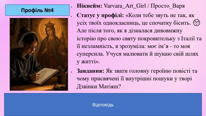 Профіль №4 Нікнейм: Varvara_Art_Girl / Просто_Варя. Статус у профілі: «Коли тебе звуть не так, як усіх твоїх однокласниць, це спочатку бісить. 🙄 Але після того, як я дізналася дивовижну історію про свою святу покровительку з Італії та її незламність, я зрозуміла: моє ім’я - то моя суперсила. Учуся малювати й шукаю свій шлях у житті». Завдання: Як звати головну героїню повісті та чому присвячені її внутрішні пошуки у творі Дзвінки Матіяш?Ключ-відповідь для вчителя: Головна героїня — дівчинка Варвара. Твір розповідає про дорослішання, пошук власної ідентичності, творчого покликання (живопис) та глибинний зв'язок між сучасним підлітком та історією її святої покровительки. Відповідь