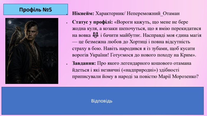 Профіль №5 Нікнейм: Характерник/ Непереможний_Отаман. Статус у профілі: «Вороги кажуть, що мене не бере жодна куля, а козаки шепочуться, що я вмію перекидатися на вовка 🐺 і бачити майбутнє. Насправді моя єдина магія — це безмежна любов до Хортиці і повна відсутність страху в бою. Навіть народився я із зубами, щоб кусати ворогів України! Готуємося до нового походу на Крим». Завдання: Про якого легендарного кошового отамана йдеться і які незвичні («надприродні») здібності приписували йому в народі за повістю Марії Морозенко?Ключ-відповідь для вчителя: Мова йде про Івана Сірка. Його вважали козаком-характерником (магом, чаклуном), який міг ловити кулі руками, наводити на ворогів сон, перетворюватися на звірів (хорта/вовка) та безпомилково перемагати у десятках битв. Відповідь. Відповідь