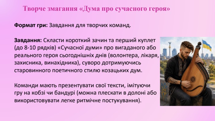 Творче змагання «Дума про сучасного героя»Формат гри: Завдання для творчих команд. Завдання: Скласти короткий зачин та перший куплет (до 8-10 рядків) «Сучасної думи» про вигаданого або реального героя сьогоднішніх днів (волонтера, лікаря, захисника, винахідника), суворо дотримуючись старовинного поетичного стилю козацьких дум. Команди мають презентувати свої тексти, імітуючи гру на кобзі чи бандурі (можна плескати в долоні або використовувати легке ритмічне постукування).