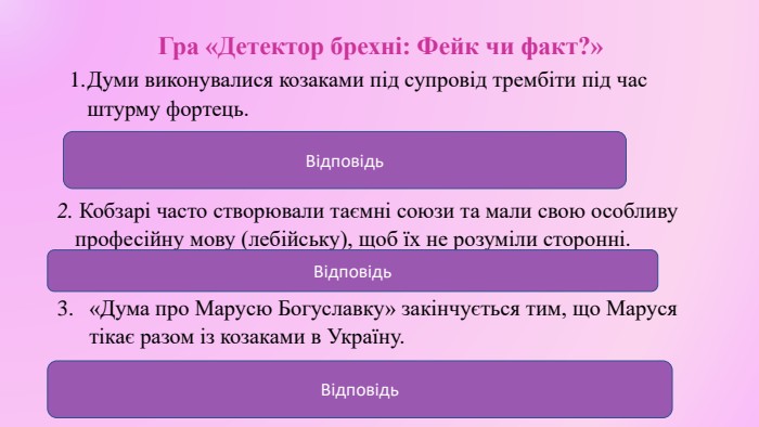 Гра «Детектор брехні: Фейк чи факт?» Думи виконувалися козаками під супровід трембіти під час штурму фортець. (Фейк. Думи виконували кобзарі, бандуристи чи лірники речитативом під супровід кобзи, бандури чи ліри). Відповідь2. Кобзарі часто створювали таємні союзи та мали свою особливу професійну мову (лебійську), щоб їх не розуміли сторонні. (Факт).«Дума про Марусю Богуславку» закінчується тим, що Маруся тікає разом із козаками в Україну. (Фейк. Вона залишається, бо вже 