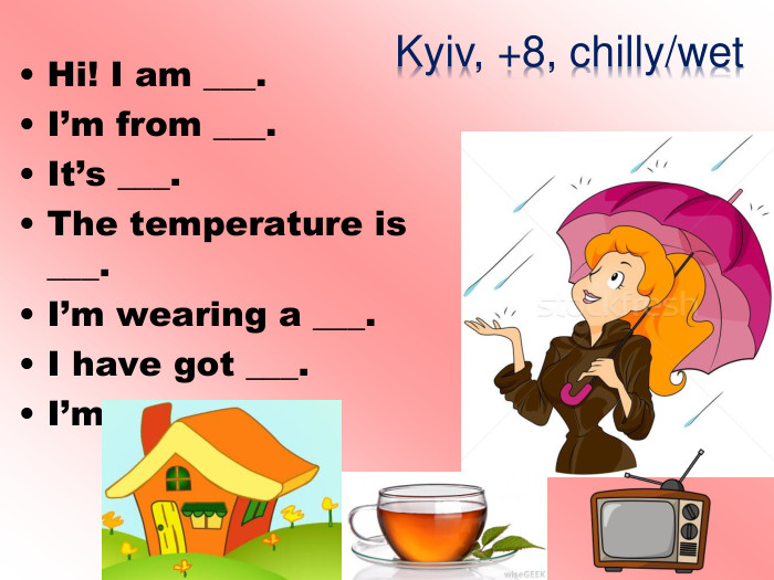 Hi! I am ___. I’m from ___. It’s ___. The temperature is ___. I’m wearing a ___. I have got ___. I’m going to ___. Kyiv, +8, chilly/wet