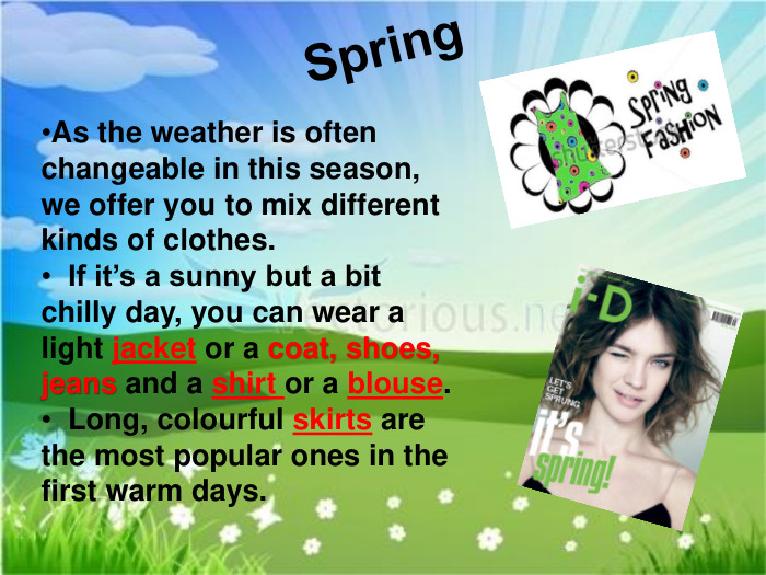 Spring. As the weather is often changeable in this season, we offer you to mix different kinds of clothes. If it’s a sunny but a bit chilly day, you can wear a light jacket or a coat, shoes, jeans and a shirt or a blouse. Long, colourful skirts are the most popular ones in the first warm days. 