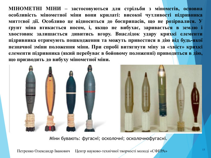 Петренко Олександр Іванович Центр науково-технічної творчості молоді «СФЕРА» 13 МІНОМЕТНІ МІНИ – застосовуються для стрільби з мінометів, основна особливість мінометної міни вони крилаті: високої чутливості підривника миттєвої дії. Особливо це відноситься до боєприпасів, що не розірвалися. У ґрунт міна втикається носом, і, якщо не вибухає, заривається в землю і хвостовик залишається дивитись вгору. Внаслідок удару крихкі елементи підривника отримують пошкодження та можуть привестися в дію від будь-якої незначної зміни положення міни. При спробі витягнути міну за «хвіст» крихкі елементи підривника (який перебуває в бойовому положенні) приводяться в дію, що призводить до вибуху мінометної міни. Міни бувають: фугасні; осколочні; осколочнофугасні.
