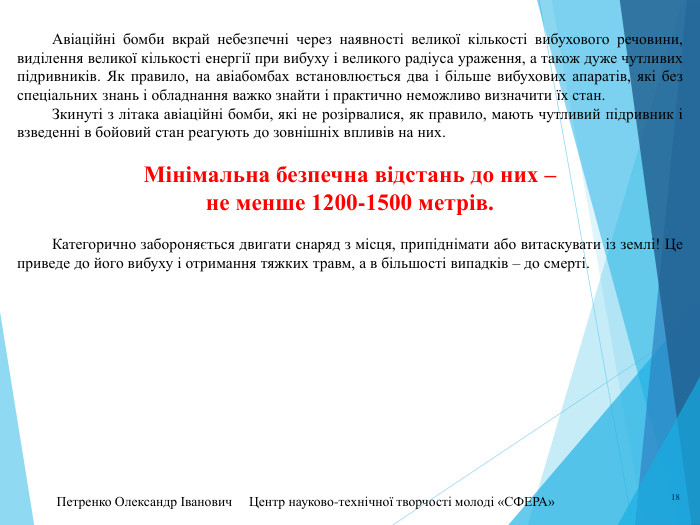 Петренко Олександр Іванович Центр науково-технічної творчості молоді «СФЕРА» 18	Авіаційні бомби вкрай небезпечні через наявності великої кількості вибухового речовини, виділення великої кількості енергії при вибуху і великого радіуса ураження, а також дуже чутливих підривників. Як правило, на авіабомбах встановлюється два і більше вибухових апаратів, які без спеціальних знань і обладнання важко знайти і практично неможливо визначити їх стан.	Зкинуті з літака авіаційні бомби, які не розірвалися, як правило, мають чутливий підривник і взведенні в бойовий стан реагують до зовнішніх впливів на них. Мінімальна безпечна відстань до них – не менше 1200-1500 метрів.	Категорично забороняється двигати снаряд з місця, припіднімати або витаскувати із землі! Це приведе до його вибуху і отримання тяжких травм, а в більшості випадків – до смерті.