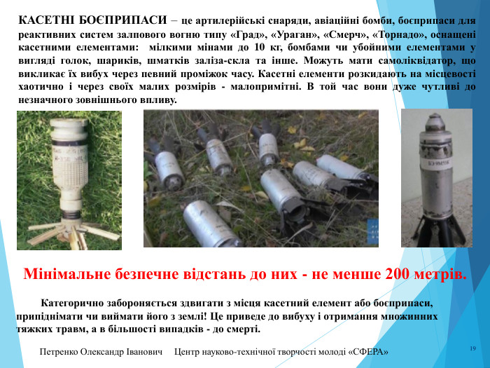 Петренко Олександр Іванович Центр науково-технічної творчості молоді «СФЕРА» 19 Касетні боєприпаси – це артилерійські снаряди, авіаційні бомби, боєприпаси для реактивних систем залпового вогню типу «Град», «Ураган», «Смерч», «Торнадо», оснащені касетними елементами: мілкими мінами до 10 кг, бомбами чи убойними елементами у вигляді голок, шариків, шматків заліза-скла та інше. Можуть мати самоліквідатор, що викликає їх вибух через певний проміжок часу. Касетні елементи розкидають на місцевості хаотично і через своїх малих розмірів - малопримітні. В той час вони дуже чутливі до незначного зовнішнього впливу. Мінімальне безпечне відстань до них - не менше 200 метрів. Категорично забороняється здвигати з місця касетний елемент або боєприпаси, припіднімати чи виймати його з землі! Це приведе до вибуху і отримання множинних тяжких травм, а в більшості випадків - до смерті.
