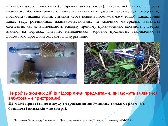 Петренко Олександр Іванович Центр науково-технічної творчості молоді «СФЕРА» 23наявність джерел живлення (батарейки, акумулятори), антени, мобільного телефону, годинного або електронного таймера; наявність підозрілих звуків, що походять від предмета (тикання годин, сигнали через певний проміжок часу тощо); характерний запах гасу, розчинника, паливно-мастильних та хімічних матеріалів; наявність елементів, які не відповідають їхньому прямому призначенню; наявність у дверях, вікнах, на деревах, дитячих майданчиках. зорових предметів, закріплених за допомогою дроту, ниток, скотчу, шнурів тощо. Не робіть жодних дій із підозрілими предметами, які можуть виявитися вибуховими пристроями! Це може привезти до вибуху і отримання множинних тяжких травм, а в більшості випадків - до смерті. 