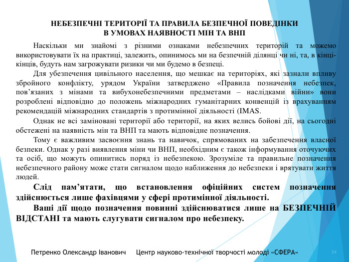 НЕБЕЗПЕЧНІ ТЕРИТОРІЇ ТА ПРАВИЛА БЕЗПЕЧНОЇ ПОВЕДІНКИ В УМОВАХ НАЯВНОСТІ МІН ТА ВНП	Петренко Олександр Іванович Центр науково-технічної творчості молоді «СФЕРА» 24	Наскільки ми знайомі з різними ознаками небезпечних територій та можемо використовувати їх на практиці, залежить, опинимось ми на безпечній ділянці чи ні, та, в кінці-кінців, будуть нам загрожувати ризики чи ми будемо в безпеці.	Для убезпечення цивільного населення, що мешкає на територіях, які зазнали впливу збройного конфлікту, урядом України затверджено «Правила позначення небезпек, пов’язаних з мінами та вибухонебезпечними предметами – наслідками війни» вони розроблені відповідно до положень міжнародних гуманітарних конвенцій із врахуванням рекомендацій міжнародних стандартів з протимінної діяльності (IMAS.	Однак не всі заміновані території або території, на яких велись бойові дії, на сьогодні обстежені на наявність мін та ВНП та мають відповідне позначення. Тому є важливим засвоєння знань та навичок, спрямованих на забезпечення власної безпеки. Однак у разі виявлення міни чи ВНП, необхідним є також інформування оточуючих та осіб, що можуть опинитись поряд із небезпекою. Зрозуміле та правильне позначення небезпечного району може стати сигналом щодо наближення до небезпеки і врятувати життя людей. 	Слід пам’ятати, що встановлення офіційних систем позначення здійснюється лише фахівцями у сфері протимінної діяльності. Ваші дії щодо позначення повинні здійснюватися лише на БЕЗПЕЧНІЙ ВІДСТАНІ та мають слугувати сигналом про небезпеку.