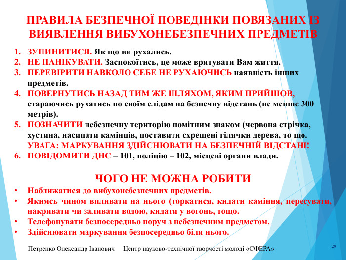 Петренко Олександр Іванович Центр науково-технічної творчості молоді «СФЕРА» 29 ПРАВИЛА безпечної ПОВЕДІНКИ ПОВЯЗАНИХ ІЗ ВИЯВЛЕННЯ вибухонебезпечних предметів. ЗУПИНИТИСЯ. Як що ви рухались. НЕ ПАНІКУВАТИ. Заспокоїтись, це може врятувати Вам життя. ПЕРЕВІРИТИ НАВКОЛО СЕБЕ не рухаючись наявність інших предметів. ПОВЕРНУТИСЬ НАЗАД ТИМ ЖЕ ШЛЯХОМ, яким прийшов, стараючись рухатись по своїм слідам на безпечну відстань (не менше 300 метрів). ПОЗНАЧИТИ небезпечну територію помітним знаком (червона стрічка, хустина, насипати камінців, поставити схрещені гілячки дерева, то що. УВАГА: МАРКУВАННЯ ЗДІЙСНЮВАТИ НА БЕЗПЕЧНІЙ ВІДСТАНІ!ПОВІДОМИТИ ДНС – 101, поліцію – 102, місцеві органи влади. ЧОГО НЕ МОЖНА РОБИТИНаближатися до вибухонебезпечних предметів. Якимсь чином впливати на нього (торкатися, кидати каміння, пересувати, накривати чи заливати водою, кидати у вогонь, тощо. Телефонувати безпосередньо поруч з небезпечним предметом. Здійснювати маркування безпосередньо біля нього. 