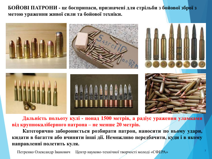 Петренко Олександр Іванович Центр науково-технічної творчості молоді «СФЕРА» 3 БОЙОВІ ПАТРОНИ - це боєприпаси, призначені для стрільби з бойової зброї з метою ураження живої сили та бойової техніки. Дальність польоту кулі - понад 1500 метрів, а радіус ураження уламками від крупнокаліберного патрона – не менше 20 метрів. Категорично забороняється розбирати патрон, наносити по ньому удари, кидати в багаття або вчиняти інші дії. Неможливо передбачити, куди і в якому направленні полетить куля.