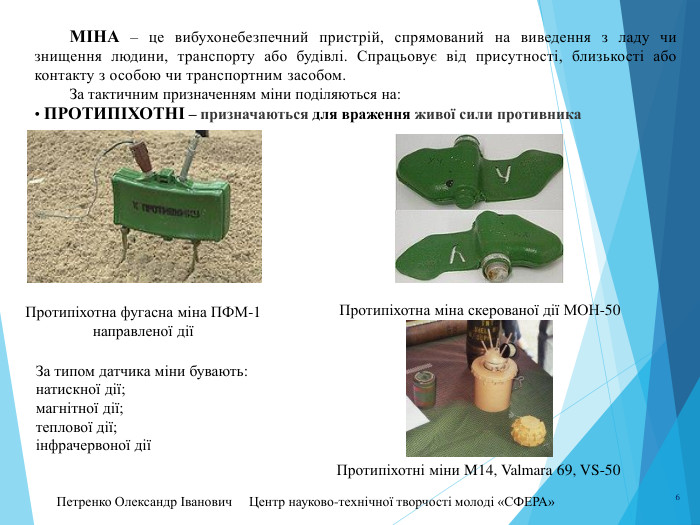 Петренко Олександр Іванович Центр науково-технічної творчості молоді «СФЕРА» 6 МІНА – це вибухонебезпечний пристрій, спрямований на виведення з ладу чи знищення людини, транспорту або будівлі. Спрацьовує від присутності, близькості або контакту з особою чи транспортним засобом. За тактичним призначенням міни поділяються на:• протипіхотні – призначаються для враження живої сили противника. Протипіхотна фугасна міна ПФМ-1 направленої діїПротипіхотна міна скерованої дії МОН-50 За типом датчика міни бувають:натискної дії;магнітної дії;теплової дії;інфрачервоної діїПротипіхотні міни M14, Valmara 69, VS-50