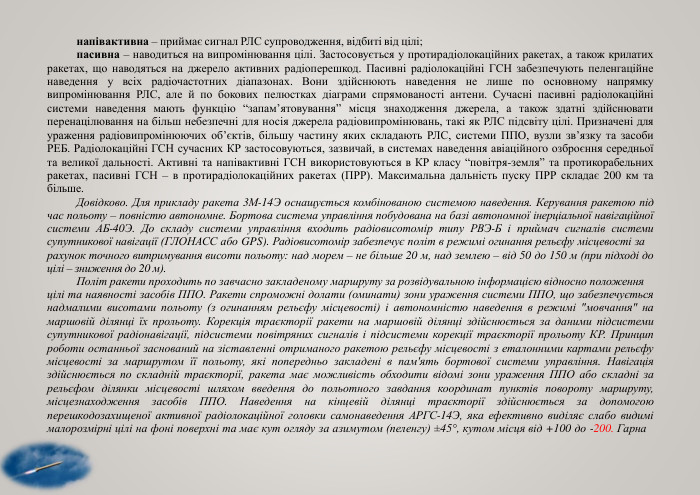напівактивна – приймає сигнал РЛС супроводження, відбиті від цілі;пасивна – наводиться на випромінювання цілі. Застосовується у протирадіолокаційних ракетах, а також крилатих ракетах, що наводяться на джерело активних радіоперешкод. Пасивні радіолокаційні ГСН забезпечують пеленгаційне наведення у всіх радіочастотних діапазонах. Вони здійснюють наведення не лише по основному напрямку випромінювання РЛС, але й по бокових пелюстках діаграми спрямованості антени. Сучасні пасивні радіолокаційні системи наведення мають функцію “запам’ятовування” місця знаходження джерела, а також здатні здійснювати перенацілювання на більш небезпечні для носія джерела радіовипромінювань, такі як РЛС підсвіту цілі. Призначені для ураження радіовипромінюючих об’єктів, більшу частину яких складають РЛС, системи ППО, вузли зв’язку та засоби РЕБ. Радіолокаційні ГСН сучасних КР застосовуються, зазвичай, в системах наведення авіаційного озброєння середньої та великої дальності. Активні та напівактивні ГСН використовуються в КР класу “повітря-земля” та протикорабельних ракетах, пасивні ГСН – в протирадіолокаційних ракетах (ПРР). Максимальна дальність пуску ПРР складає 200 км та більше. Довідково. Для прикладу ракета 3 М-14 Э оснащується комбінованою системою наведення. Керування ракетою під час польоту – повністю автономне. Бортова система управління побудована на базі автономної інерціальної навігаційної системи АБ-40 Э. До складу системи управління входить радіовисотомір типу РВЭ-Б і приймач сигналів системи супутникової навігації (ГЛОНАСС або GPS). Радіовисотомір забезпечує політ в режимі огинання рельєфу місцевості зарахунок точного витримування висоти польоту: над морем – не більше 20 м, над землею – від 50 до 150 м (при підході до цілі – зниження до 20 м). Політ ракети проходить по завчасно закладеному маршруту за розвідувальною інформацією відносно положенняцілі та наявності засобів ППО. Ракети спроможні долати (оминати) зони ураження системи ППО, що забезпечується надмалими висотами польоту (з огинанням рельєфу місцевості) і автономністю наведення в режимі 