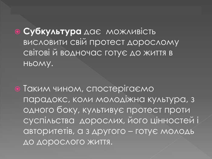 Субкультура дає можливість висловити свій протест дорослому світові й водночас готує до життя в ньому. Таким чином, спостерігаємо парадокс, коли молодіжна культура, з одного боку, культивує протест проти суспільства дорослих, його цінностей і авторитетів, а з другого – готує молодь до дорослого життя.